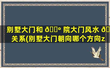 别墅大门和 🌺 院大门风水 🐧 关系(别墅大门朝向哪个方向zui
好)